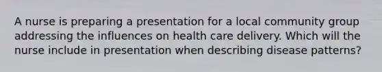 A nurse is preparing a presentation for a local community group addressing the influences on health care delivery. Which will the nurse include in presentation when describing disease patterns?