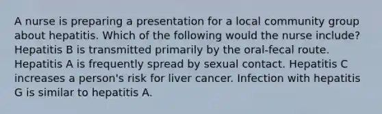 A nurse is preparing a presentation for a local community group about hepatitis. Which of the following would the nurse include? Hepatitis B is transmitted primarily by the oral-fecal route. Hepatitis A is frequently spread by sexual contact. Hepatitis C increases a person's risk for liver cancer. Infection with hepatitis G is similar to hepatitis A.