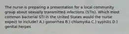 The nurse is preparing a presentation for a local community group about sexually transmitted infections (STIs). Which most common bacterial STI in the United States would the nurse expect to include? A.) gonorrhea B.) chlamydia C.) syphilis D.) genital herpes