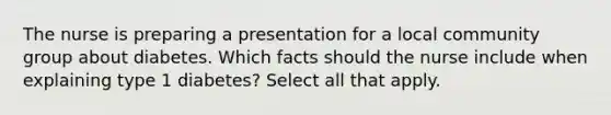 The nurse is preparing a presentation for a local community group about diabetes. Which facts should the nurse include when explaining type 1 diabetes? Select all that apply.