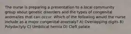 The nurse is preparing a presentation to a local community group about genetic disorders and the types of congenital anomalies that can occur. Which of the following would the nurse include as a major congenital anomaly? A) Overlapping digits B) Polydactyly C) Umbilical hernia D) Cleft palate