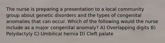 The nurse is preparing a presentation to a local community group about genetic disorders and the types of congenital anomalies that can occur. Which of the following would the nurse include as a major congenital anomaly? A) Overlapping digits B) Polydactyly C) Umbilical hernia D) Cleft palate