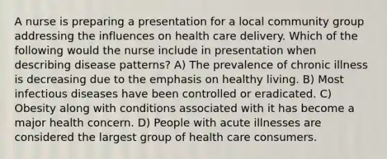 A nurse is preparing a presentation for a local community group addressing the influences on health care delivery. Which of the following would the nurse include in presentation when describing disease patterns? A) The prevalence of chronic illness is decreasing due to the emphasis on healthy living. B) Most infectious diseases have been controlled or eradicated. C) Obesity along with conditions associated with it has become a major health concern. D) People with acute illnesses are considered the largest group of health care consumers.