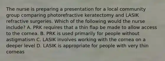 The nurse is preparing a presentation for a local community group comparing photorefractive keratectomy and LASIK refractive surgeries. Which of the following would the nurse include? A. PRK requires that a thin flap be made to allow access to the cornea. B. PRK is used primarily for people without astigmatism C. LASIK involves working with the cornea on a deeper level D. LASIK is appropriate for people with very thin corneas