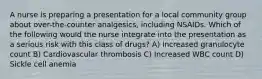 A nurse is preparing a presentation for a local community group about over-the-counter analgesics, including NSAIDs. Which of the following would the nurse integrate into the presentation as a serious risk with this class of drugs? A) Increased granulocyte count B) Cardiovascular thrombosis C) Increased WBC count D) Sickle cell anemia