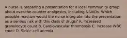 A nurse is preparing a presentation for a local community group about over-the-counter analgesics, including NSAIDs. Which possible reaction would the nurse integrate into the presentation as a serious risk with this class of drugs? A. Increased granulocyte count B. Cardiovascular thrombosis C. Increase WBC count D. Sickle cell anemia