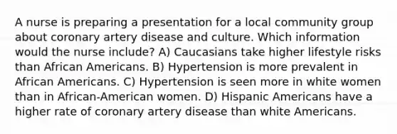 A nurse is preparing a presentation for a local community group about coronary artery disease and culture. Which information would the nurse include? A) Caucasians take higher lifestyle risks than African Americans. B) Hypertension is more prevalent in African Americans. C) Hypertension is seen more in white women than in African-American women. D) Hispanic Americans have a higher rate of coronary artery disease than white Americans.