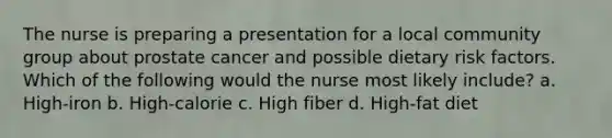 The nurse is preparing a presentation for a local community group about prostate cancer and possible dietary risk factors. Which of the following would the nurse most likely include? a. High-iron b. High-calorie c. High fiber d. High-fat diet