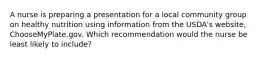 A nurse is preparing a presentation for a local community group on healthy nutrition using information from the USDA's website, ChooseMyPlate.gov. Which recommendation would the nurse be least likely to include?