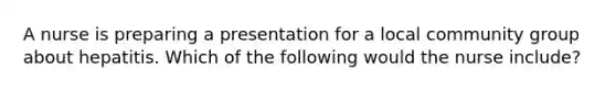 A nurse is preparing a presentation for a local community group about hepatitis. Which of the following would the nurse include?