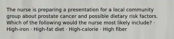 The nurse is preparing a presentation for a local community group about prostate cancer and possible dietary risk factors. Which of the following would the nurse most likely include? · High-iron · High-fat diet · High-calorie · High fiber