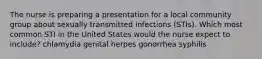 The nurse is preparing a presentation for a local community group about sexually transmitted infections (STIs). Which most common STI in the United States would the nurse expect to include? chlamydia genital herpes gonorrhea syphilis