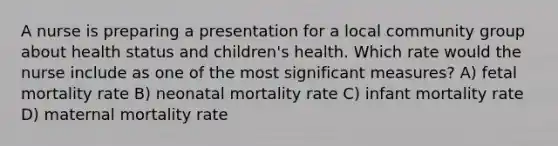 A nurse is preparing a presentation for a local community group about health status and children's health. Which rate would the nurse include as one of the most significant measures? A) fetal mortality rate B) neonatal mortality rate C) infant mortality rate D) maternal mortality rate