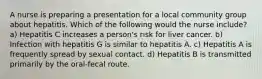 A nurse is preparing a presentation for a local community group about hepatitis. Which of the following would the nurse include? a) Hepatitis C increases a person's risk for liver cancer. b) Infection with hepatitis G is similar to hepatitis A. c) Hepatitis A is frequently spread by sexual contact. d) Hepatitis B is transmitted primarily by the oral-fecal route.