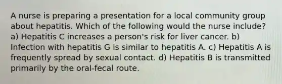 A nurse is preparing a presentation for a local community group about hepatitis. Which of the following would the nurse include? a) Hepatitis C increases a person's risk for liver cancer. b) Infection with hepatitis G is similar to hepatitis A. c) Hepatitis A is frequently spread by sexual contact. d) Hepatitis B is transmitted primarily by the oral-fecal route.