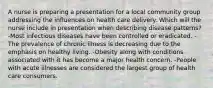 A nurse is preparing a presentation for a local community group addressing the influences on health care delivery. Which will the nurse include in presentation when describing disease patterns? -Most infectious diseases have been controlled or eradicated. -The prevalence of chronic illness is decreasing due to the emphasis on healthy living. -Obesity along with conditions associated with it has become a major health concern. -People with acute illnesses are considered the largest group of health care consumers.