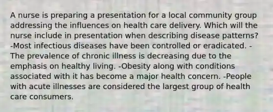 A nurse is preparing a presentation for a local community group addressing the influences on health care delivery. Which will the nurse include in presentation when describing disease patterns? -Most infectious diseases have been controlled or eradicated. -The prevalence of chronic illness is decreasing due to the emphasis on healthy living. -Obesity along with conditions associated with it has become a major health concern. -People with acute illnesses are considered the largest group of health care consumers.