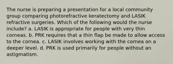 The nurse is preparing a presentation for a local community group comparing photorefractive keratectomy and LASIK refractive surgeries. Which of the following would the nurse include? a. LASIK is appropriate for people with very thin corneas. b. PRK requires that a thin flap be made to allow access to the cornea. c. LASIK involves working with the cornea on a deeper level. d. PRK is used primarily for people without an astigmatism.