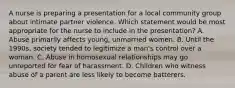 A nurse is preparing a presentation for a local community group about intimate partner violence. Which statement would be most appropriate for the nurse to include in the presentation? A. Abuse primarily affects young, unmarried women. B. Until the 1990s, society tended to legitimize a man's control over a woman. C. Abuse in homosexual relationships may go unreported for fear of harassment. D. Children who witness abuse of a parent are less likely to become batterers.