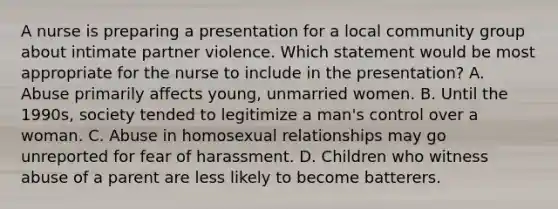 A nurse is preparing a presentation for a local community group about intimate partner violence. Which statement would be most appropriate for the nurse to include in the presentation? A. Abuse primarily affects young, unmarried women. B. Until the 1990s, society tended to legitimize a man's control over a woman. C. Abuse in homosexual relationships may go unreported for fear of harassment. D. Children who witness abuse of a parent are less likely to become batterers.