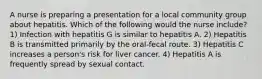 A nurse is preparing a presentation for a local community group about hepatitis. Which of the following would the nurse include? 1) Infection with hepatitis G is similar to hepatitis A. 2) Hepatitis B is transmitted primarily by the oral-fecal route. 3) Hepatitis C increases a person's risk for liver cancer. 4) Hepatitis A is frequently spread by sexual contact.