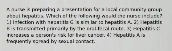 A nurse is preparing a presentation for a local community group about hepatitis. Which of the following would the nurse include? 1) Infection with hepatitis G is similar to hepatitis A. 2) Hepatitis B is transmitted primarily by the oral-fecal route. 3) Hepatitis C increases a person's risk for liver cancer. 4) Hepatitis A is frequently spread by sexual contact.