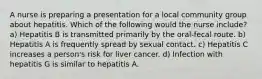 A nurse is preparing a presentation for a local community group about hepatitis. Which of the following would the nurse include? a) Hepatitis B is transmitted primarily by the oral-fecal route. b) Hepatitis A is frequently spread by sexual contact. c) Hepatitis C increases a person's risk for liver cancer. d) Infection with hepatitis G is similar to hepatitis A.