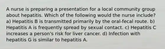 A nurse is preparing a presentation for a local community group about hepatitis. Which of the following would the nurse include? a) Hepatitis B is transmitted primarily by the oral-fecal route. b) Hepatitis A is frequently spread by sexual contact. c) Hepatitis C increases a person's risk for liver cancer. d) Infection with hepatitis G is similar to hepatitis A.