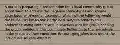 A nurse is preparing a presentation for a local community group about ways to address the negative stereotypes and stigma associated with mental disorders. Which of the following would the nurse include as one of the best ways to address this problem? Having contact and interaction with the group Keeping the group isolated in the community Referring to the individuals in the group by their condition. Encouraging jokes that depict the individuals as very different