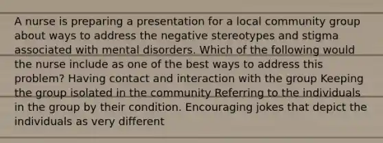 A nurse is preparing a presentation for a local community group about ways to address the negative stereotypes and stigma associated with mental disorders. Which of the following would the nurse include as one of the best ways to address this problem? Having contact and interaction with the group Keeping the group isolated in the community Referring to the individuals in the group by their condition. Encouraging jokes that depict the individuals as very different