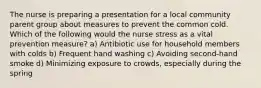 The nurse is preparing a presentation for a local community parent group about measures to prevent the common cold. Which of the following would the nurse stress as a vital prevention measure? a) Antibiotic use for household members with colds b) Frequent hand washing c) Avoiding second-hand smoke d) Minimizing exposure to crowds, especially during the spring