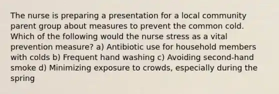 The nurse is preparing a presentation for a local community parent group about measures to prevent the common cold. Which of the following would the nurse stress as a vital prevention measure? a) Antibiotic use for household members with colds b) Frequent hand washing c) Avoiding second-hand smoke d) Minimizing exposure to crowds, especially during the spring