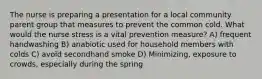 The nurse is preparing a presentation for a local community parent group that measures to prevent the common cold. What would the nurse stress is a vital prevention measure? A) frequent handwashing B) anabiotic used for household members with colds C) avoid secondhand smoke D) Minimizing, exposure to crowds, especially during the spring