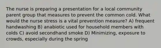 The nurse is preparing a presentation for a local community parent group that measures to prevent the common cold. What would the nurse stress is a vital prevention measure? A) frequent handwashing B) anabiotic used for household members with colds C) avoid secondhand smoke D) Minimizing, exposure to crowds, especially during the spring