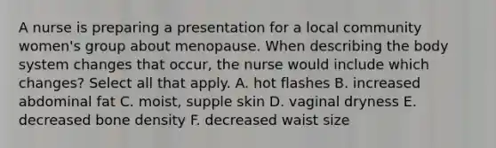 A nurse is preparing a presentation for a local community women's group about menopause. When describing the body system changes that occur, the nurse would include which changes? Select all that apply. A. hot flashes B. increased abdominal fat C. moist, supple skin D. vaginal dryness E. decreased bone density F. decreased waist size