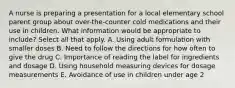 A nurse is preparing a presentation for a local elementary school parent group about over-the-counter cold medications and their use in children. What information would be appropriate to include? Select all that apply. A. Using adult formulation with smaller doses B. Need to follow the directions for how often to give the drug C. Importance of reading the label for ingredients and dosage D. Using household measuring devices for dosage measurements E. Avoidance of use in children under age 2