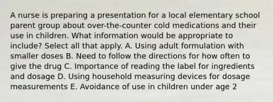 A nurse is preparing a presentation for a local elementary school parent group about over-the-counter cold medications and their use in children. What information would be appropriate to include? Select all that apply. A. Using adult formulation with smaller doses B. Need to follow the directions for how often to give the drug C. Importance of reading the label for ingredients and dosage D. Using household measuring devices for dosage measurements E. Avoidance of use in children under age 2