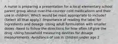 A nurse is preparing a presentation for a local elementary school parent group about over-the-counter cold medications and their use in children. Which would be most appropriate to include? (Select all that apply.) -Importance of reading the label for ingredients and dosage -Using adult formulation with smaller doses -Need to follow the directions for how often to give the drug -Using household measuring devices for dosage measurements -Avoidance of use in children under age 2