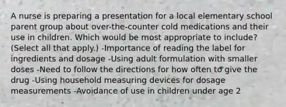 A nurse is preparing a presentation for a local elementary school parent group about over-the-counter cold medications and their use in children. Which would be most appropriate to include? (Select all that apply.) -Importance of reading the label for ingredients and dosage -Using adult formulation with smaller doses -Need to follow the directions for how often to give the drug -Using household measuring devices for dosage measurements -Avoidance of use in children under age 2