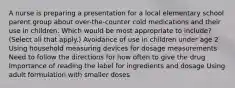 A nurse is preparing a presentation for a local elementary school parent group about over-the-counter cold medications and their use in children. Which would be most appropriate to include? (Select all that apply.) Avoidance of use in children under age 2 Using household measuring devices for dosage measurements Need to follow the directions for how often to give the drug Importance of reading the label for ingredients and dosage Using adult formulation with smaller doses