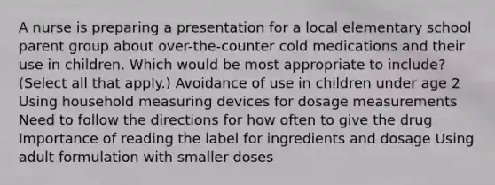 A nurse is preparing a presentation for a local elementary school parent group about over-the-counter cold medications and their use in children. Which would be most appropriate to include? (Select all that apply.) Avoidance of use in children under age 2 Using household measuring devices for dosage measurements Need to follow the directions for how often to give the drug Importance of reading the label for ingredients and dosage Using adult formulation with smaller doses