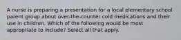 A nurse is preparing a presentation for a local elementary school parent group about over-the-counter cold medications and their use in children. Which of the following would be most appropriate to include? Select all that apply.