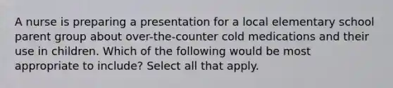 A nurse is preparing a presentation for a local elementary school parent group about over-the-counter cold medications and their use in children. Which of the following would be most appropriate to include? Select all that apply.