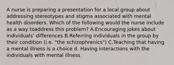 A nurse is preparing a presentation for a local group about addressing stereotypes and stigma associated with mental health disorders. Which of the following would the nurse include as a way toaddress this problem? A.Encouraging jokes about individuals' differences B.Referring individuals in the group by their condition (i.e. "the schizophrenics") C.Teaching that having a mental illness is a choice d. Having interactions with the individuals with mental illness