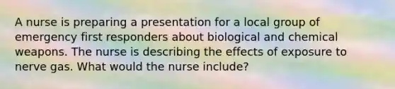 A nurse is preparing a presentation for a local group of emergency first responders about biological and chemical weapons. The nurse is describing the effects of exposure to nerve gas. What would the nurse include?