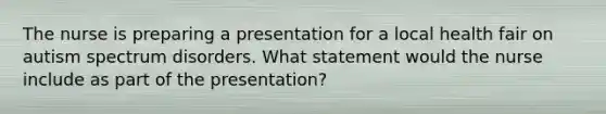 The nurse is preparing a presentation for a local health fair on autism spectrum disorders. What statement would the nurse include as part of the presentation?