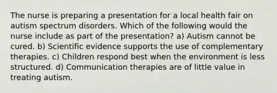 The nurse is preparing a presentation for a local health fair on autism spectrum disorders. Which of the following would the nurse include as part of the presentation? a) Autism cannot be cured. b) Scientific evidence supports the use of complementary therapies. c) Children respond best when the environment is less structured. d) Communication therapies are of little value in treating autism.