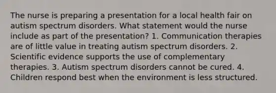 The nurse is preparing a presentation for a local health fair on autism spectrum disorders. What statement would the nurse include as part of the presentation? 1. Communication therapies are of little value in treating autism spectrum disorders. 2. Scientific evidence supports the use of complementary therapies. 3. Autism spectrum disorders cannot be cured. 4. Children respond best when the environment is less structured.