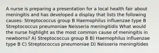 A nurse is preparing a presentation for a local health fair about meningitis and has developed a display that lists the following causes: Streptococcus group B Haemophilus influenzae type B Streptococcus pneumoniae Neisseria meningitidis What would the nurse highlight as the most common cause of meningitis in newborns? A) Streptococcus group B B) Haemophilus influenzae type B C) Streptococcus pneumoniae D) Neisseria meningitides