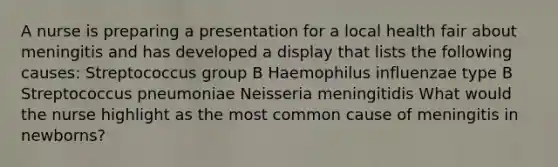 A nurse is preparing a presentation for a local health fair about meningitis and has developed a display that lists the following causes: Streptococcus group B Haemophilus influenzae type B Streptococcus pneumoniae Neisseria meningitidis What would the nurse highlight as the most common cause of meningitis in newborns?